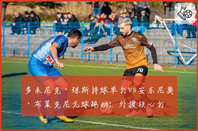 多米尼克·琼斯持球单打vs安东尼奥·布莱克尼无球跑动：外援核心打法对球队体系影响差异