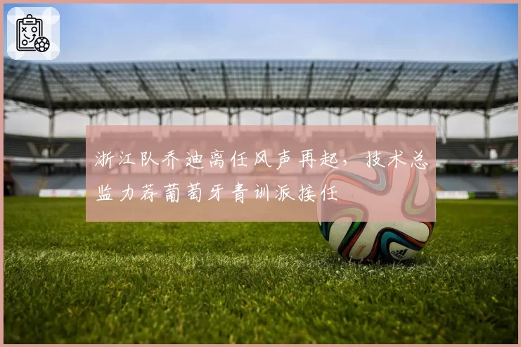 浙江队乔迪离任风声再起，技术总监力荐葡萄牙青训派接任