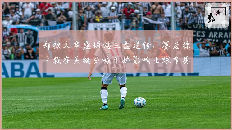 郑钦文华盛顿站三盘逆转，赛后称主裁在关键分喊干扰影响击球节奏