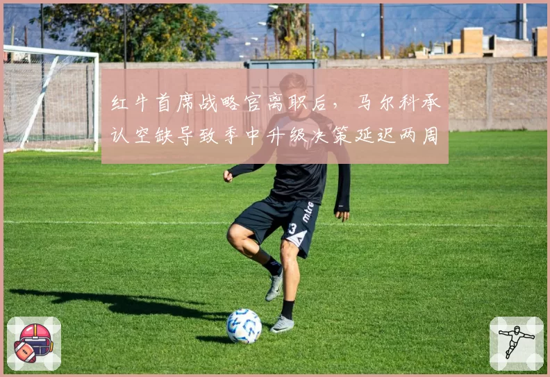 红牛首席战略官离职后，马尔科承认空缺导致季中升级决策延迟两周