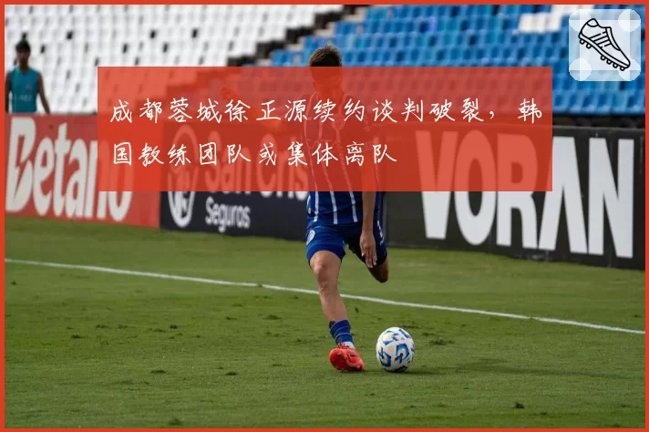 成都蓉城徐正源续约谈判破裂，韩国教练团队或集体离队