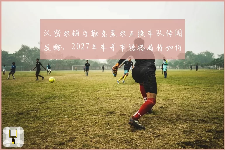 汉密尔顿与勒克莱尔互换车队传闻发酵，2027年车手市场格局将如何重塑？