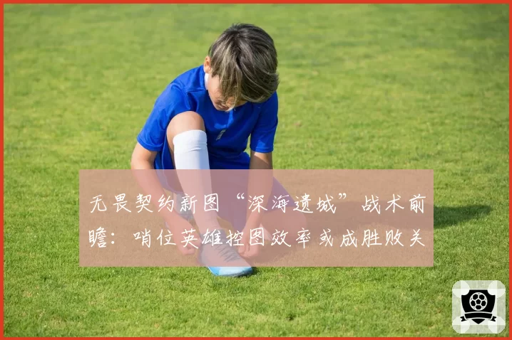 无畏契约新图“深海遗城”战术前瞻：哨位英雄控图效率或成胜败关键