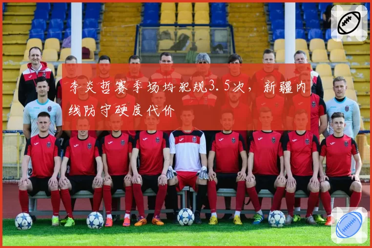 李炎哲赛季场均犯规3.5次，新疆内线防守硬度代价