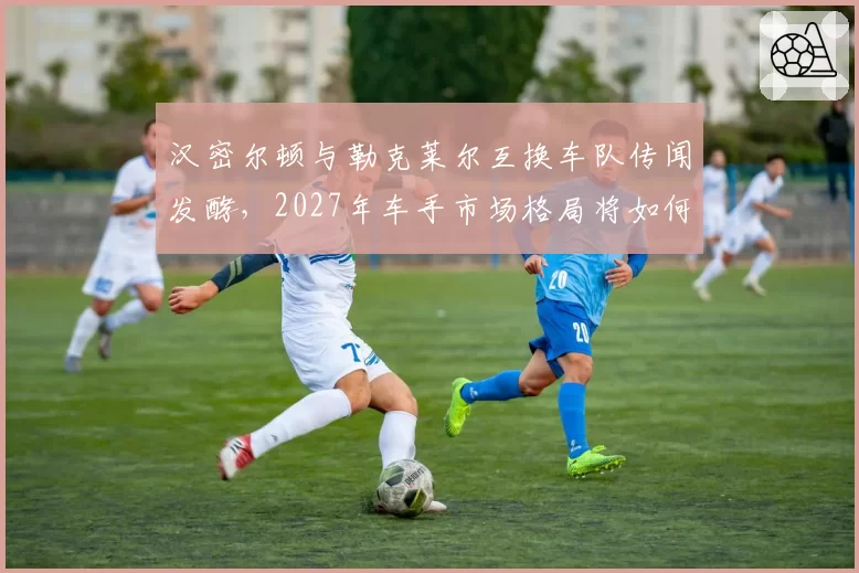 汉密尔顿与勒克莱尔互换车队传闻发酵,2027年车手市场格局将如何重塑?