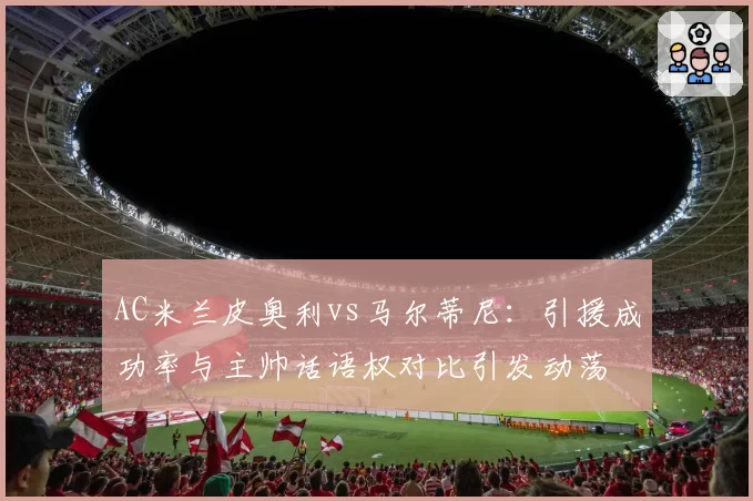 AC米兰皮奥利vs马尔蒂尼：引援成功率与主帅话语权对比引发动荡