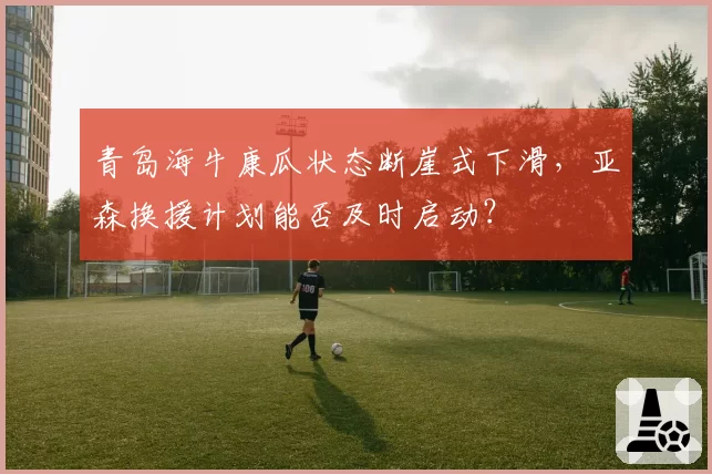 青岛海牛康瓜状态断崖式下滑,亚森换援计划能否及时启动?
