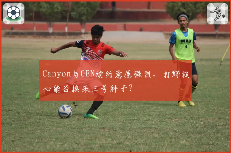 Canyon与GEN续约意愿强烈，打野核心能否换来三号种子？