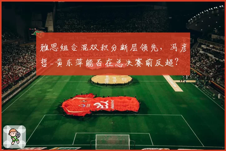 雅思组合混双积分断层领先，冯彦哲_黄东萍能否在总决赛前反超？