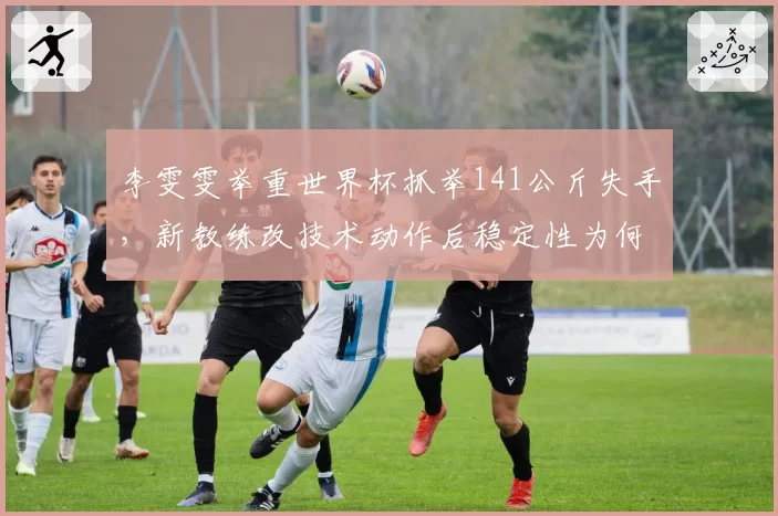李雯雯举重世界杯抓举141公斤失手，新教练改技术动作后稳定性为何不升反降？