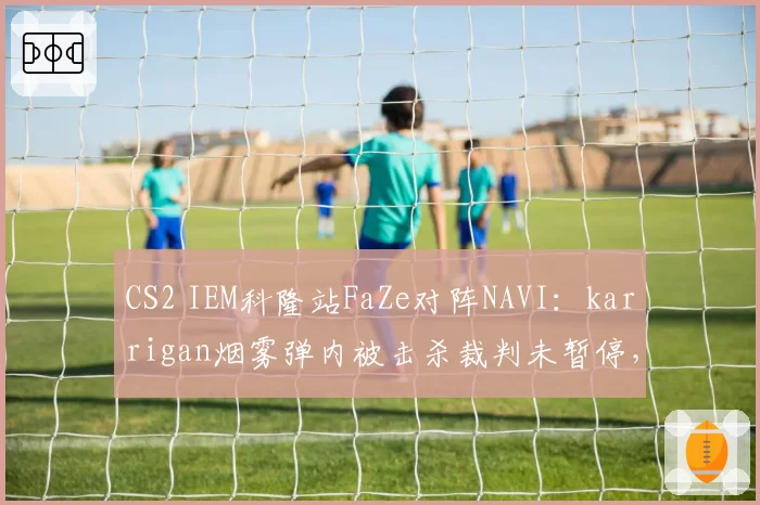 CS2 IEM科隆站FaZe对阵NAVI:karrigan烟雾弹内被击杀裁判未暂停,对比device此前相似情形获重赛机会赛事规则执行尺度不一