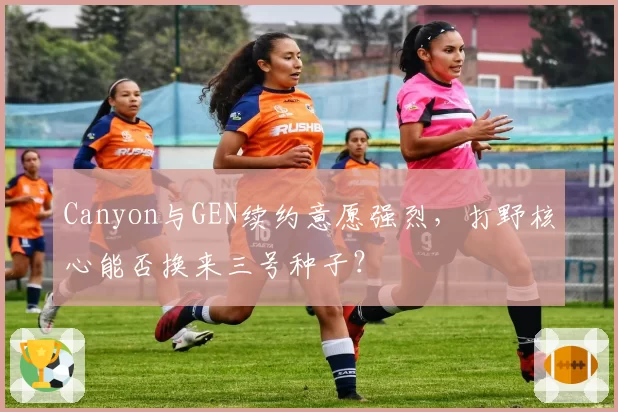 Canyon与GEN续约意愿强烈，打野核心能否换来三号种子？