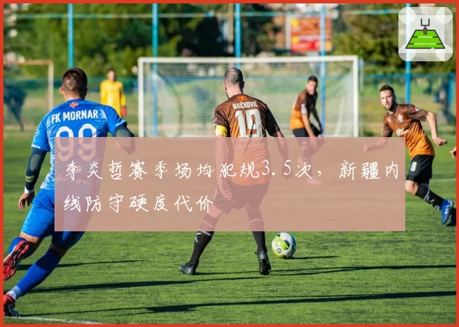 李炎哲赛季场均犯规3.5次，新疆内线防守硬度代价