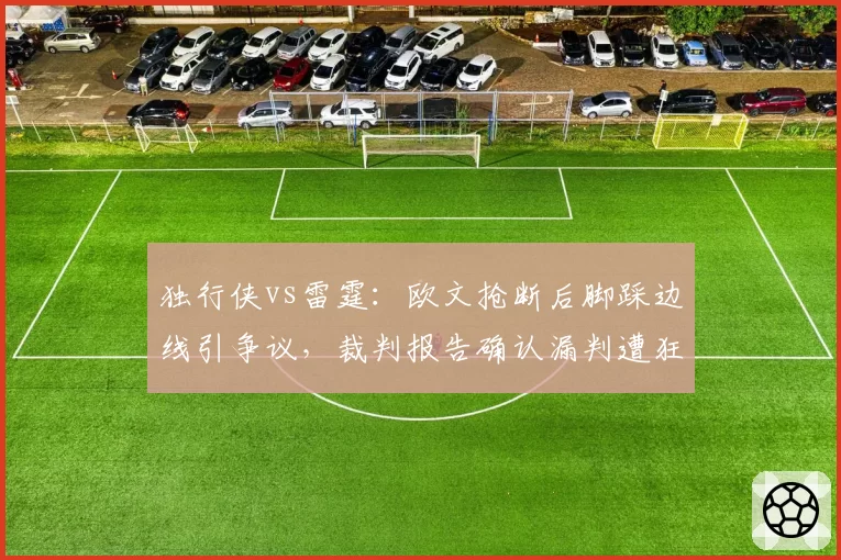 独行侠vs雷霆：欧文抢断后脚踩边线引争议，裁判报告确认漏判遭狂批