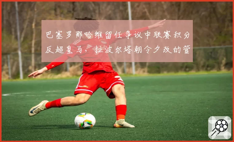 巴塞罗那哈维留任争议中联赛积分反超皇马，拉波尔塔朝令夕改的管理层决策引热议