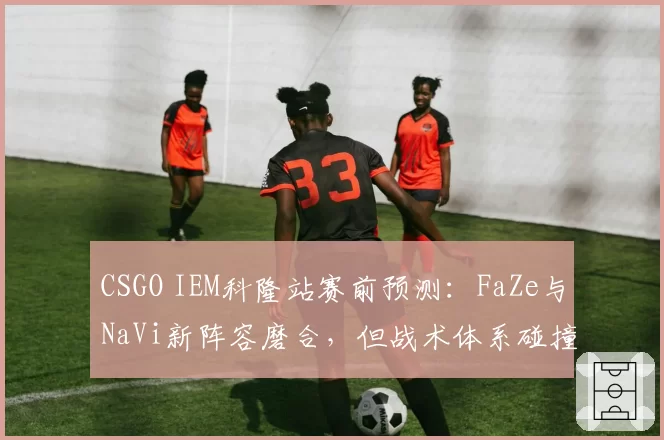 CSGO IEM科隆站赛前预测:FaZe与NaVi新阵容磨合,但战术体系碰撞引粉丝互喷