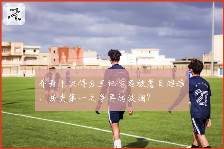 乔丹十次得分王纪录恐被詹皇超越，历史第一之争再起波澜？