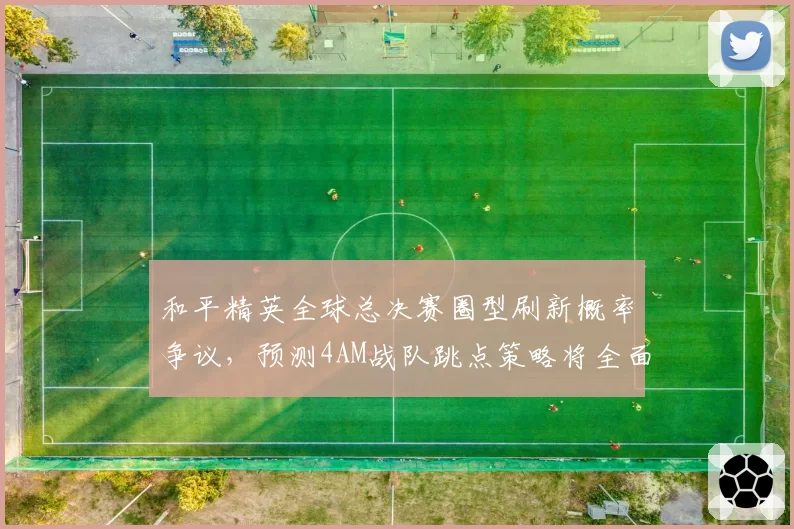 和平精英全球总决赛圈型刷新概率争议，预测4AM战队跳点策略将全面调整