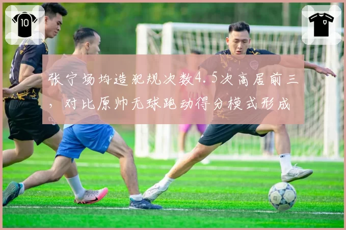 张宁场均造犯规次数4.5次高居前三，对比原帅无球跑动得分模式形成互补