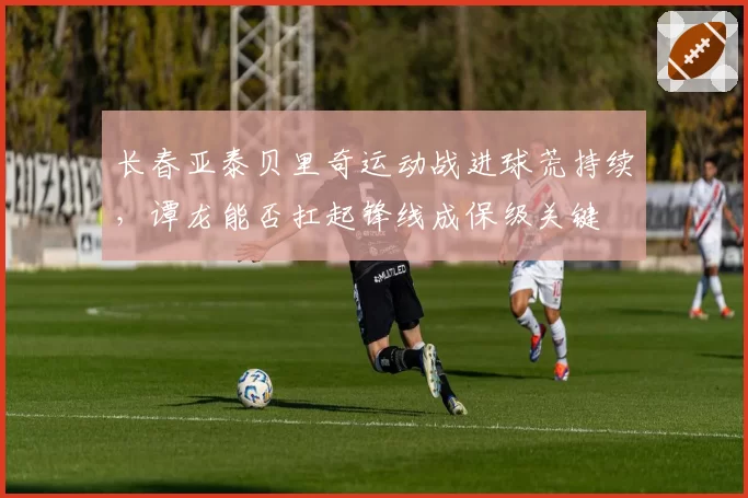 长春亚泰贝里奇运动战进球荒持续，谭龙能否扛起锋线成保级关键