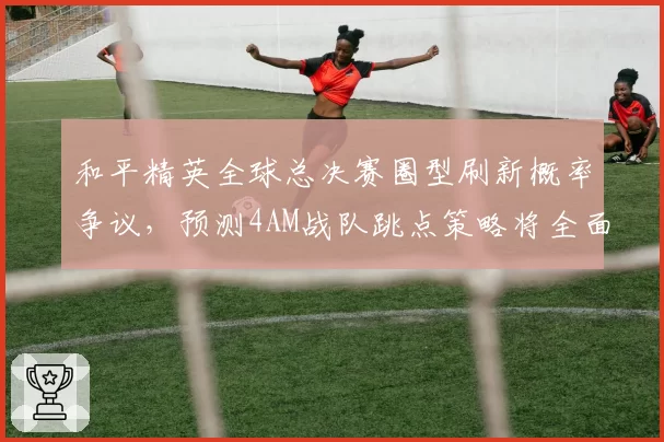 和平精英全球总决赛圈型刷新概率争议，预测4AM战队跳点策略将全面调整