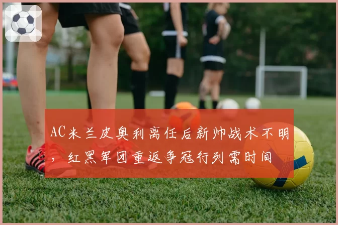 AC米兰皮奥利离任后新帅战术不明，红黑军团重返争冠行列需时间