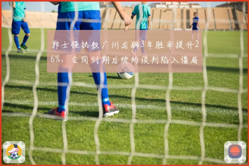 郭士强执教广州龙狮3年胜率提升26%,合同到期后续约谈判陷入僵局