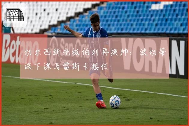 切尔西新老板伯利再换帅,波切蒂诺下课马雷斯卡接任