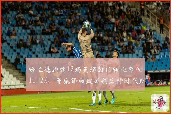 哈兰德连续12场英超射门转化率仅11.2%，曼城锋线效率创瓜帅时代新低