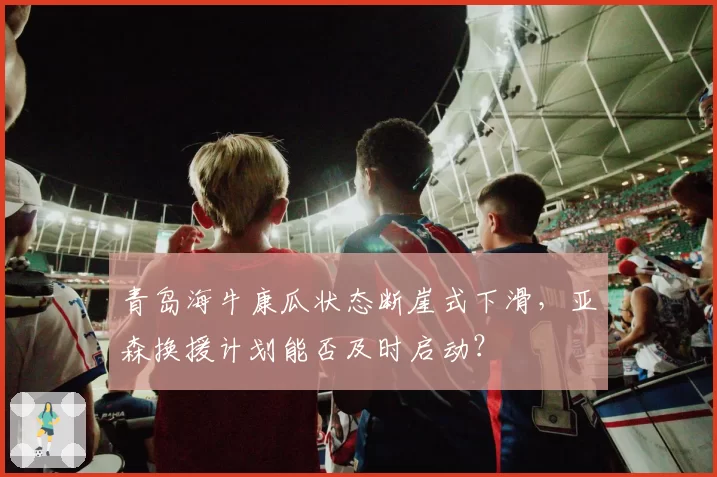 青岛海牛康瓜状态断崖式下滑，亚森换援计划能否及时启动？