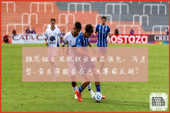 雅思组合混双积分断层领先，冯彦哲_黄东萍能否在总决赛前反超？