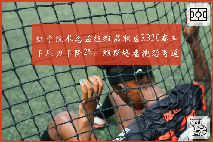 红牛技术总监纽维离职后RB20赛车下压力下降2%，维斯塔潘抱怨弯道不稳