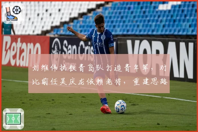 刘维伟执教青岛队打造青年军，对比前任吴庆龙依赖老将，重建思路截然不同