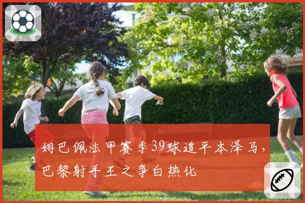 姆巴佩法甲赛季39球追平本泽马，巴黎射手王之争白热化