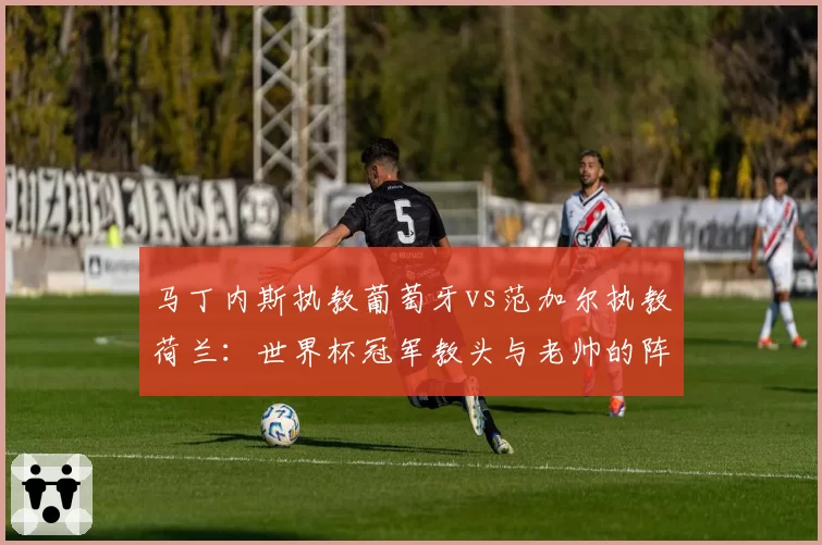 马丁内斯执教葡萄牙vs范加尔执教荷兰:世界杯冠军教头与老帅的阵型演变对比