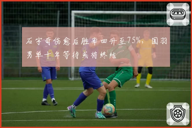 石宇奇伤愈后胜率回升至75%，国羽男单十年等待或将终结