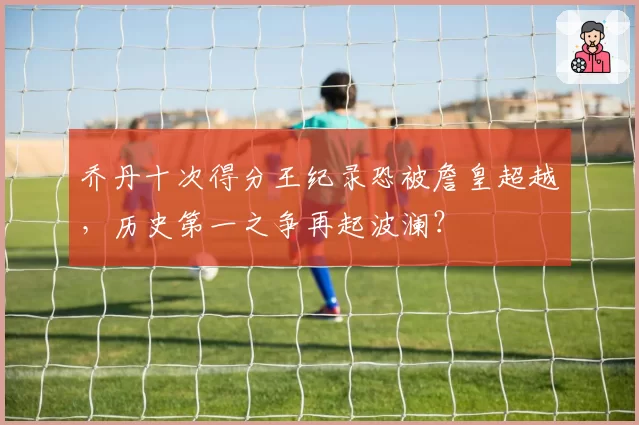 乔丹十次得分王纪录恐被詹皇超越，历史第一之争再起波澜？