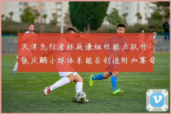 天津先行者林庭谦组织能力跃升，张庆鹏小球体系能否创造附加赛奇迹？