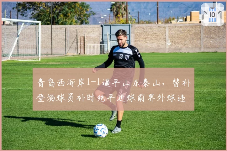 青岛西海岸1-1逼平山东泰山，替补登场球员补时绝平进球前界外球违例，裁判改判后泰山教练组炸锅