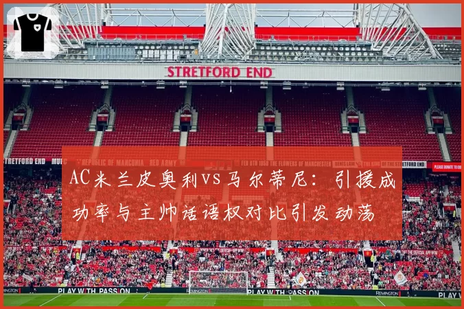 AC米兰皮奥利vs马尔蒂尼:引援成功率与主帅话语权对比引发动荡