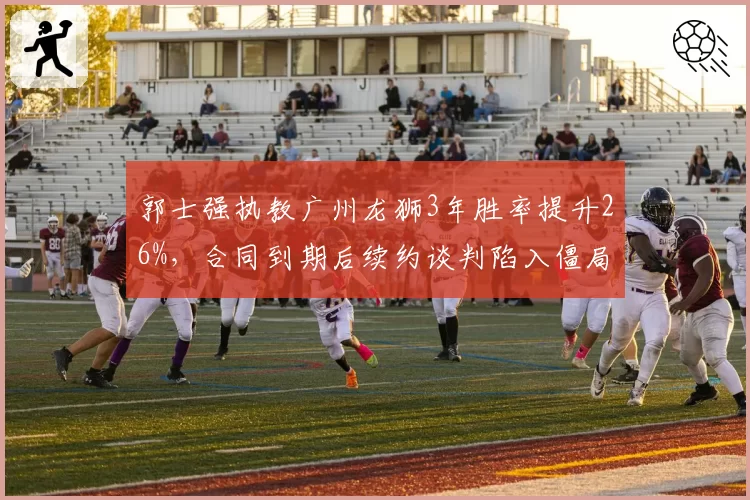 郭士强执教广州龙狮3年胜率提升26%,合同到期后续约谈判陷入僵局