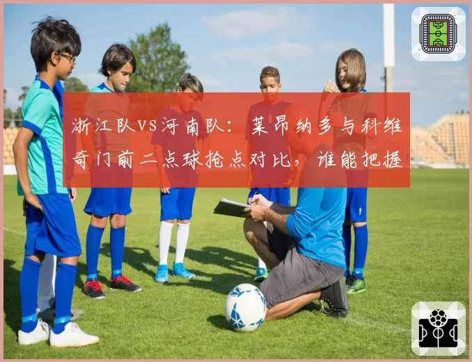 浙江队vs河南队：莱昂纳多与科维奇门前二点球抢点对比，谁能把握稍纵即逝机会？