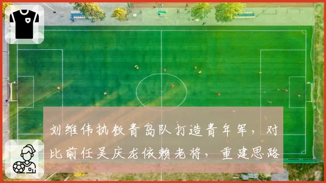 刘维伟执教青岛队打造青年军，对比前任吴庆龙依赖老将，重建思路截然不同
