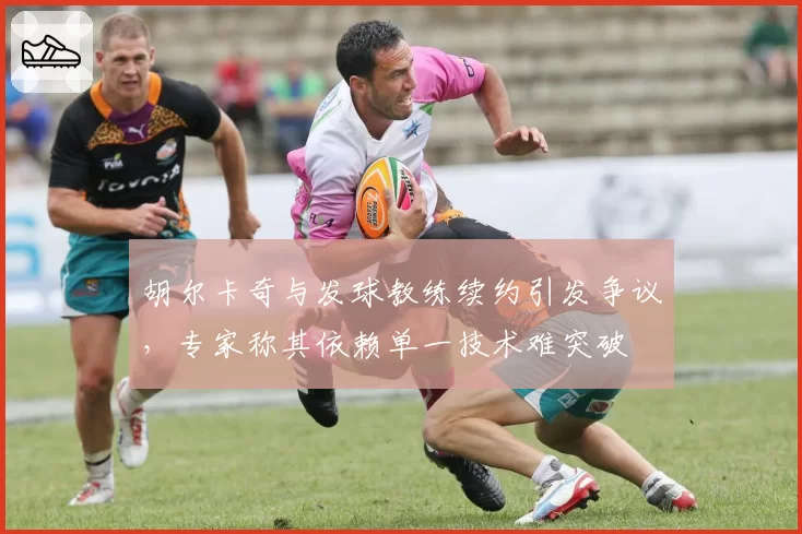 胡尔卡奇与发球教练续约引发争议，专家称其依赖单一技术难突破