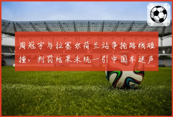 周冠宇与拉塞尔荷兰站争抢路线碰撞,判罚结果未统一引中国车迷声讨