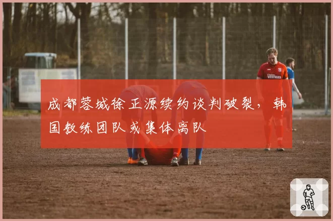 成都蓉城徐正源续约谈判破裂，韩国教练团队或集体离队