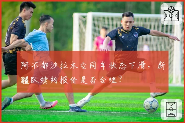 阿不都沙拉木合同年状态下滑，新疆队续约报价是否合理？