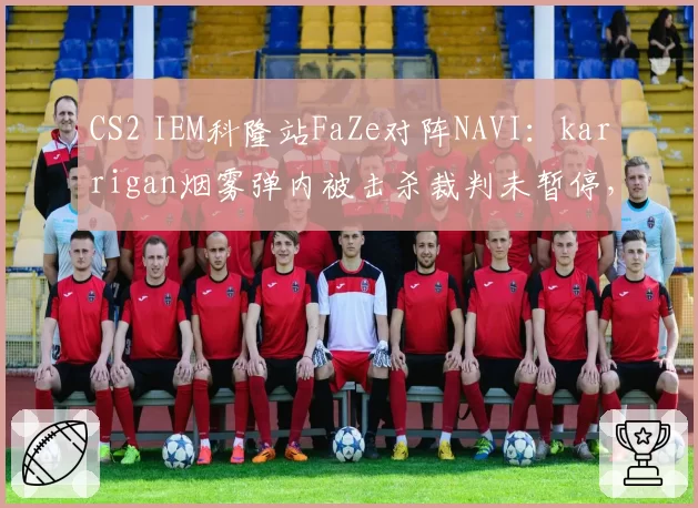 CS2 IEM科隆站FaZe对阵NAVI：karrigan烟雾弹内被击杀裁判未暂停，对比device此前相似情形获重赛机会赛事规则执行尺度不一