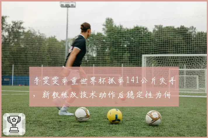 李雯雯举重世界杯抓举141公斤失手,新教练改技术动作后稳定性为何不升反降?